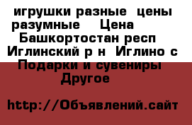игрушки разные ,цены разумные! › Цена ­ 750 - Башкортостан респ., Иглинский р-н, Иглино с. Подарки и сувениры » Другое   